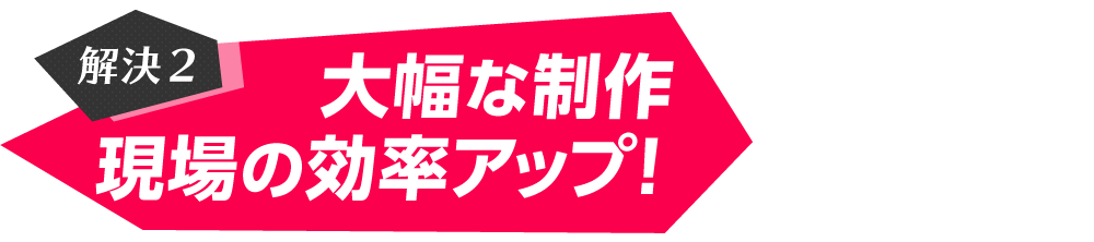 解決2　大幅な制作現場の効率アップ！