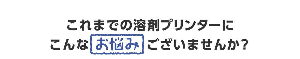 これまでの溶剤プリンターにこんなお悩みございませんか？