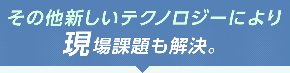 その他新しいテクノロジーにより現場課題も解決。