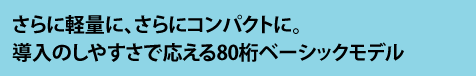 さらに軽量に、さらにコンパクトに。 導入のしやすさで応える80桁ベーシックモデル