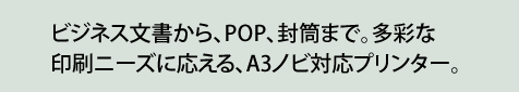 ビジネス文書から、POP、封筒まで。多彩な印刷ニーズに応える、A3ノビ対応プリンター