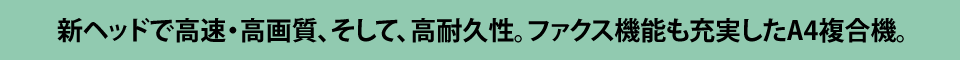 新ヘッドで高速・高画質、そして高耐久性。ファックス機能も充実したA4複合機