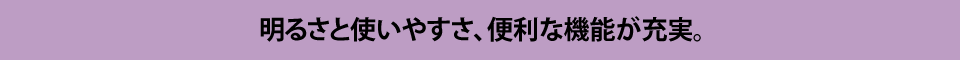 明るさと使いやすさ、便利な機能が充実