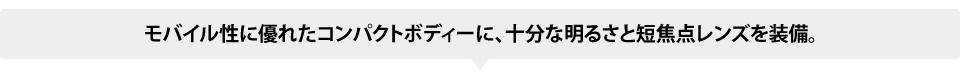 モバイル性に優れたコンパクトボディーに、十分な明るさと短焦点レンズを装備。