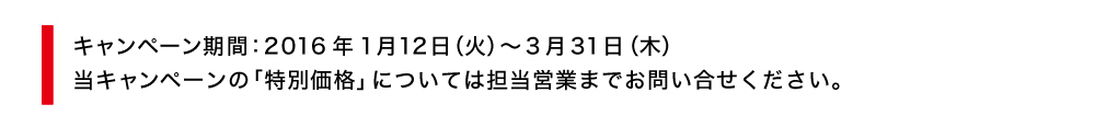 キャンペーン期間：2016年1月12日（火）～3月31日（木）
当キャンペーンの「特別価格」については担当営業までお問い合せください。