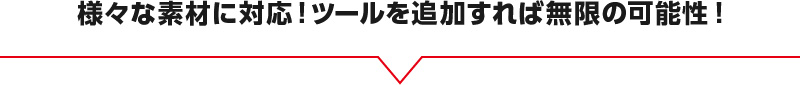 様々な素材に対応！ツールを追加すれば無限の可能性!