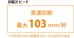 印刷スピード 高速印刷 最大103mm/秒 ※印刷幅56mm/解像度360×360dpi時の速度。