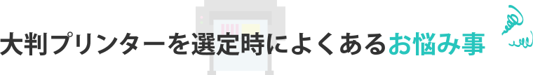 大判プリンターを選定時によくあるお悩み