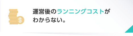 運営後のランニングコストがわからない。