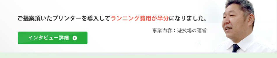 ご提案頂いたプリンターを導入してランニング費用が半分になりました。（事業内容：遊技場の運営）