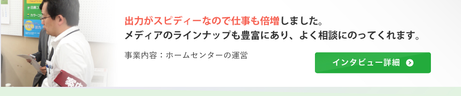 出力がスピディーなので仕事も倍増しました。メディアのラインナップも豊富にあり、よく相談にのってくれます。（事業内容：ホームセンターの運営）