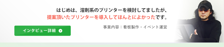 はじめは、溶剤系のプリンターを検討してましたが、提案頂いたプリンターを導入してほんとによかったです。（事業内容：看板製作・イベント運営）