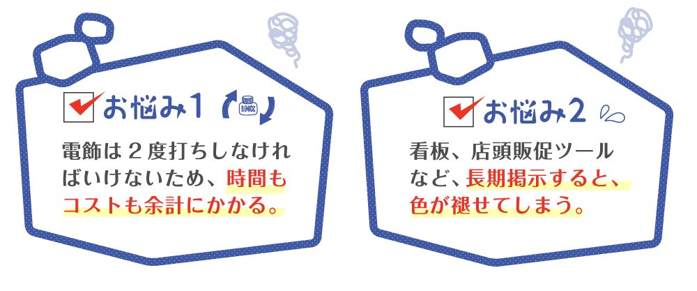 電飾は2度打ちしなければいけないため、時間もコストも余計にかかる。看板、店頭販促ツールなど、長期掲示すると、色が褪せてしまう。