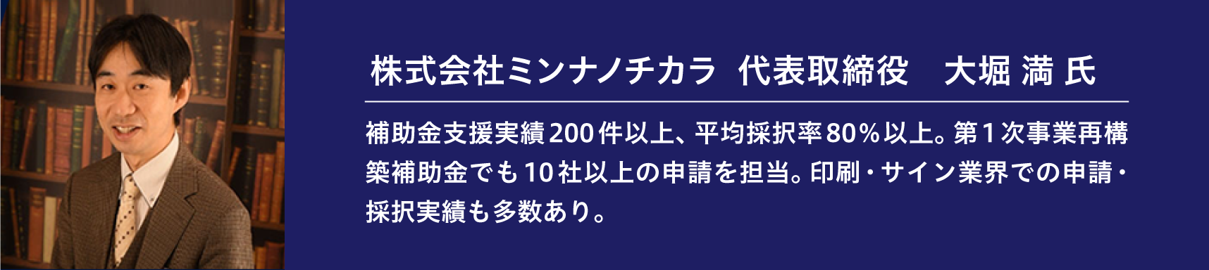 『株式会社ミンナノチカラ　代表取締役　大堀 満 氏』補助金支援実績200件以上、平均採択率80％以上。第1次事業再構築補助金でも10社以上の申請を担当。印刷・サイン業界での申請・採択実績も多数あり。