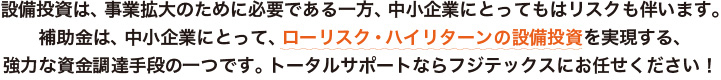 設備投資は、事業拡大のために必要である一方、中小企業にとってもはリスクも伴います。補助金は、中小企業にとって、ローリスク・ハイリターンの設備投資を実現する、強力な資金調達手段の一つです。トータルサポートならフジテックスにお任せください！
