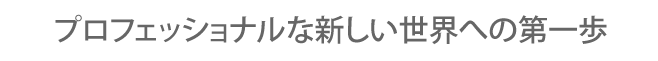 プロフェッショナルな新しい世界への第一歩