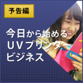 予告編：今日から始めるＵＶプリンタービジネス