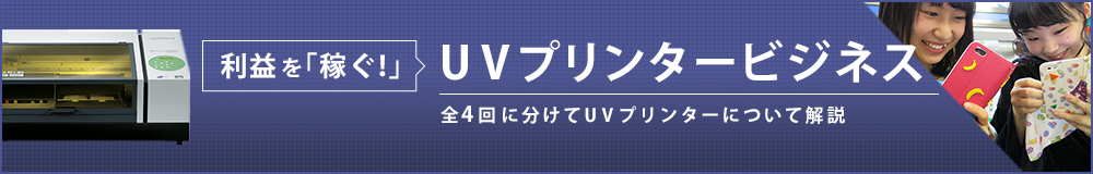 「利益を稼ぐ！」UVプリンタービジネス 全4回に分けてUV プリンターについて解説